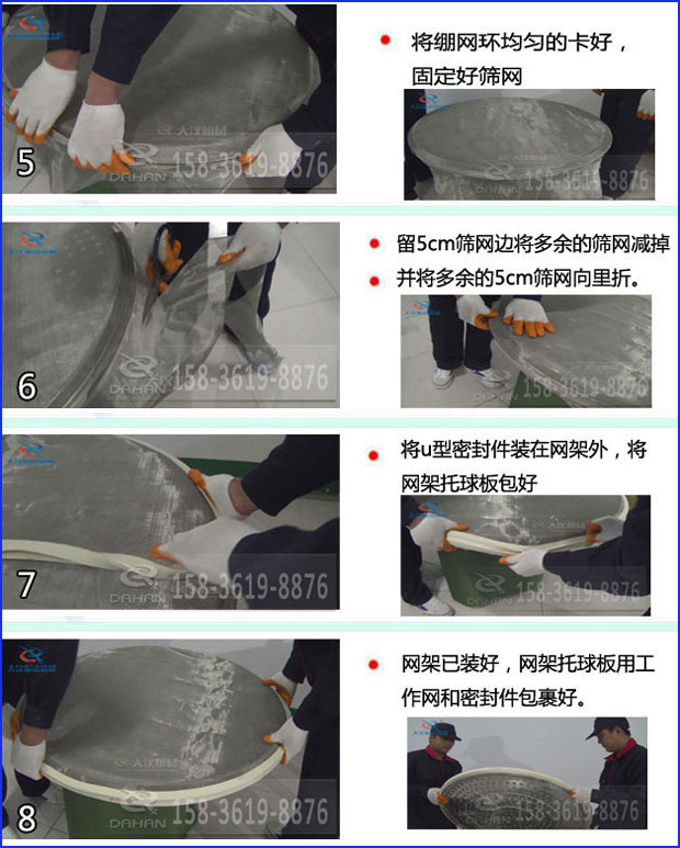 第五步：將旋振篩繃網(wǎng)環(huán)均勻的卡好固定好篩網(wǎng)第六步：留5cm篩網(wǎng)邊將多余的篩網(wǎng)減掉，并將多余的5cm篩網(wǎng)向里折第七步：將u型密封件裝在網(wǎng)架外，將網(wǎng)架托球板包好第八步：網(wǎng)架已裝好，網(wǎng)架托球板用工作網(wǎng)和密封件包裹好。